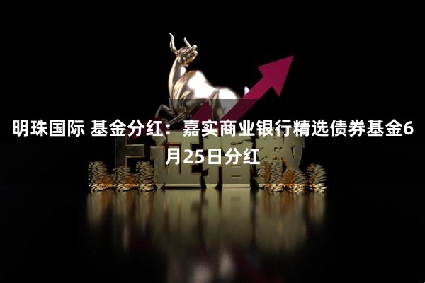 明珠国际 基金分红：嘉实商业银行精选债券基金6月25日分红