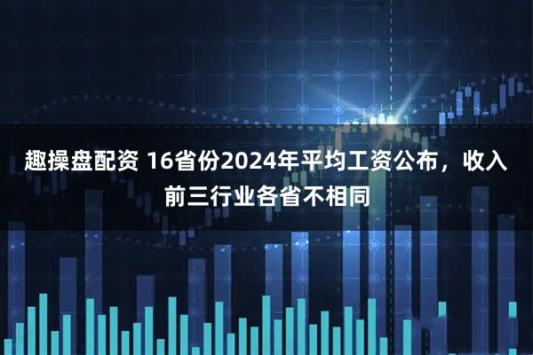 趣操盘配资 16省份2024年平均工资公布，收入前三行业各省不相同
