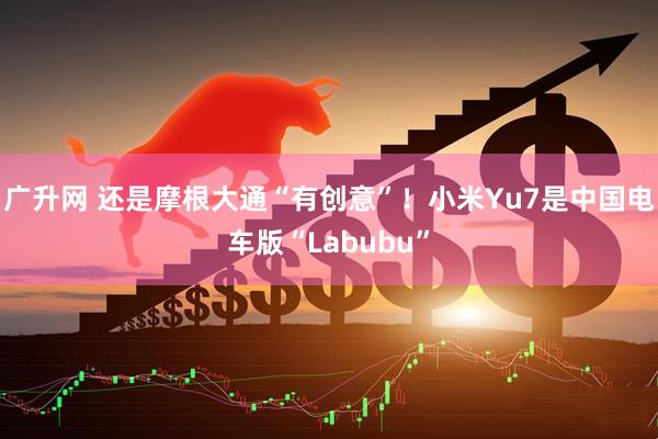 广升网 还是摩根大通“有创意”！小米Yu7是中国电车版“Labubu”