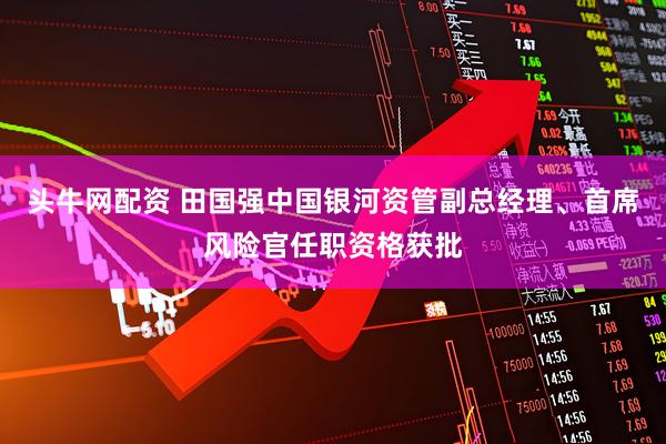 头牛网配资 田国强中国银河资管副总经理、首席风险官任职资格获批
