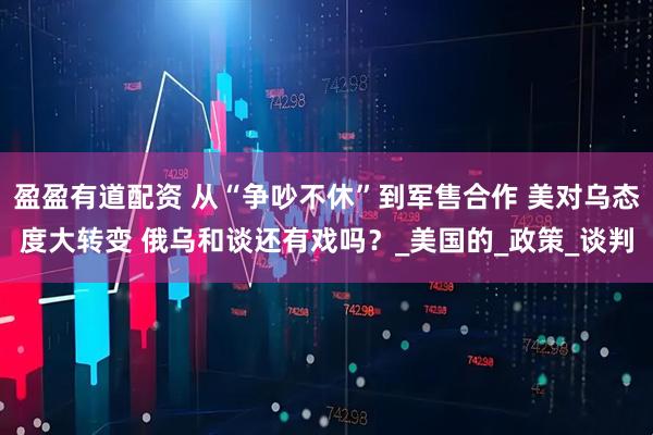 盈盈有道配资 从“争吵不休”到军售合作 美对乌态度大转变 俄乌和谈还有戏吗？_美国的_政策_谈判