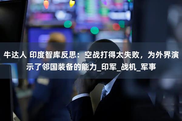 牛达人 印度智库反思：空战打得太失败，为外界演示了邻国装备的能力_印军_战机_军事