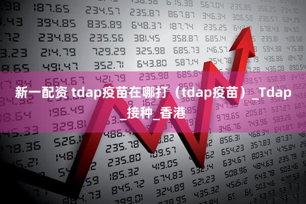 新一配资 tdap疫苗在哪打（tdap疫苗）_Tdap_接种_香港
