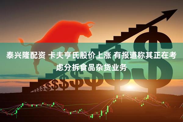 泰兴隆配资 卡夫亨氏股价上涨 有报道称其正在考虑分拆食品杂货业务