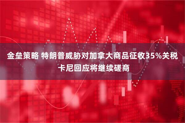 金垒策略 特朗普威胁对加拿大商品征收35%关税 卡尼回应将继续磋商