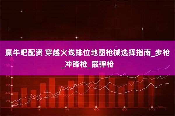 赢牛吧配资 穿越火线排位地图枪械选择指南_步枪_冲锋枪_霰弹枪