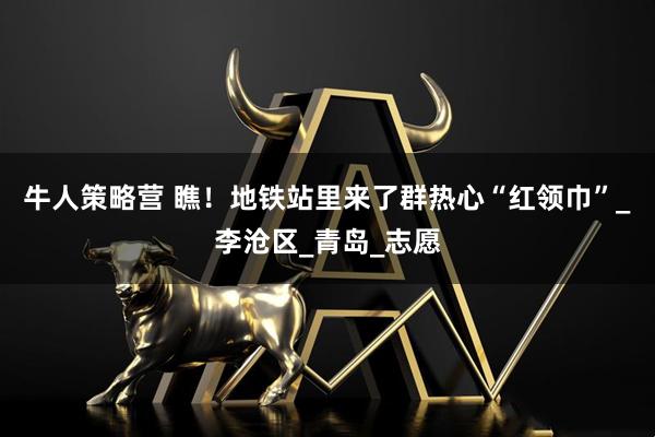 牛人策略营 瞧！地铁站里来了群热心“红领巾”_李沧区_青岛_志愿