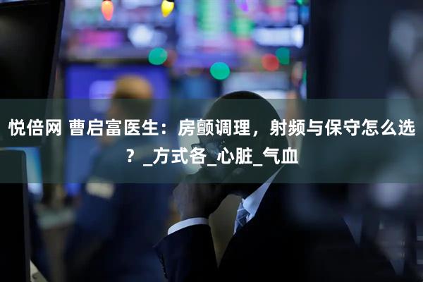 悦倍网 曹启富医生：房颤调理，射频与保守怎么选？_方式各_心脏_气血