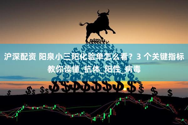 沪深配资 阳泉小三阳化验单怎么看？3 个关键指标教你读懂_抗体_阳性_病毒