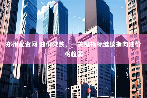 郑州配资网 油价微跌，一关键指标继续指向油价将趋弱