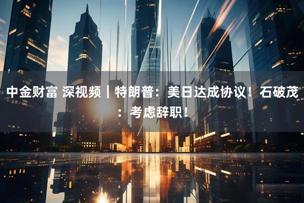 中金财富 深视频｜特朗普：美日达成协议！石破茂：考虑辞职！