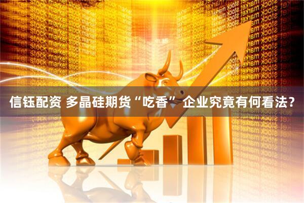 信钰配资 多晶硅期货“吃香” 企业究竟有何看法？