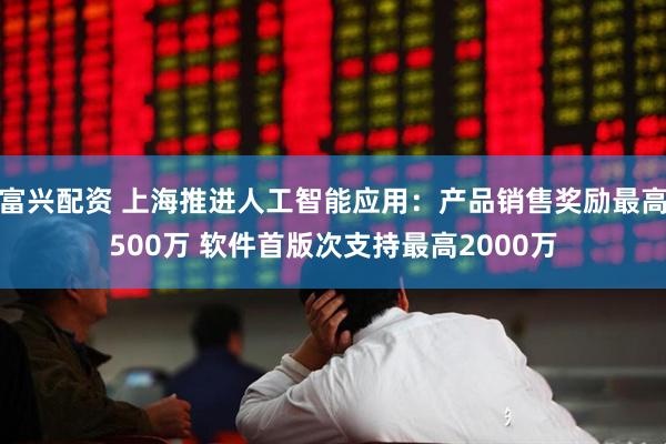 富兴配资 上海推进人工智能应用：产品销售奖励最高500万 软件首版次支持最高2000万