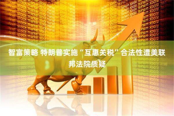 智富策略 特朗普实施“互惠关税”合法性遭美联邦法院质疑