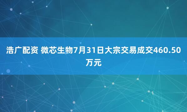浩广配资 微芯生物7月31日大宗交易成交460.50万元
