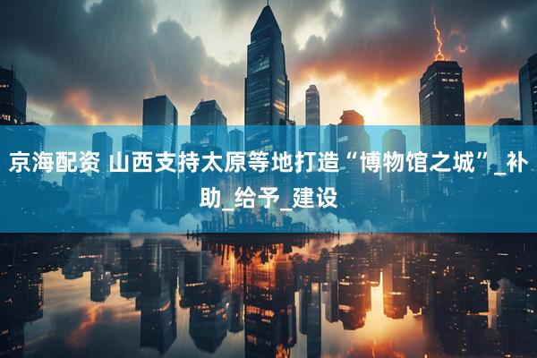 京海配资 山西支持太原等地打造“博物馆之城”_补助_给予_建设