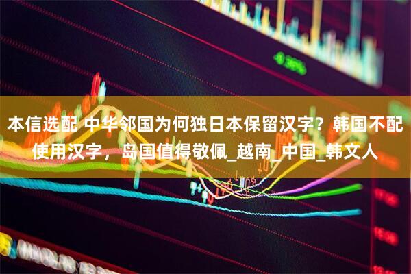 本信选配 中华邻国为何独日本保留汉字？韩国不配使用汉字，岛国值得敬佩_越南_中国_韩文人