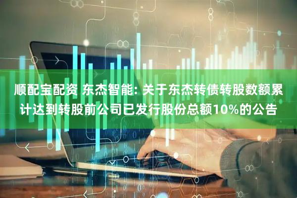 顺配宝配资 东杰智能: 关于东杰转债转股数额累计达到转股前公司已发行股份总额10%的公告