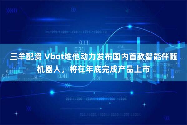 三羊配资 Vbot维他动力发布国内首款智能伴随机器人，将在年底完成产品上市