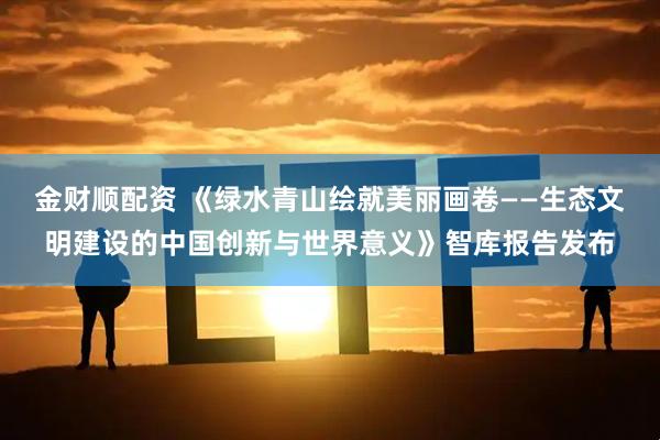 金财顺配资 《绿水青山绘就美丽画卷——生态文明建设的中国创新与世界意义》智库报告发布