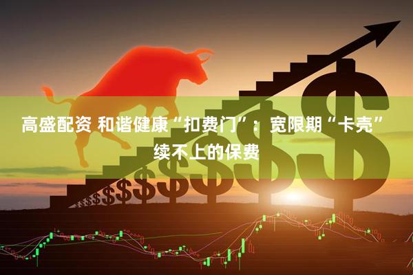 高盛配资 和谐健康“扣费门”：宽限期“卡壳” 续不上的保费