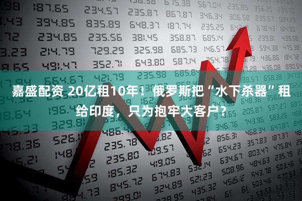 嘉盛配资 20亿租10年!俄罗斯把“水下杀器”租给印度,只为抱牢大客户?