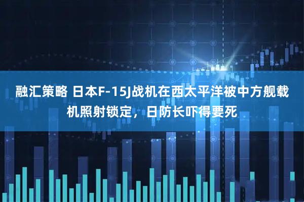 融汇策略 日本F-15J战机在西太平洋被中方舰载机照射锁定,日防长吓得要死