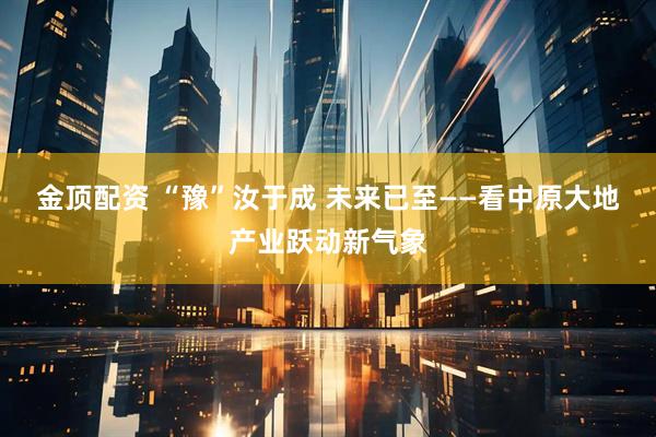 金顶配资 “豫”汝于成 未来已至——看中原大地产业跃动新气象