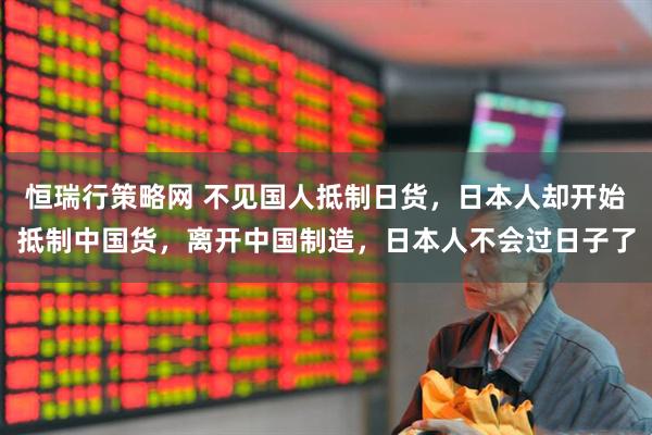 恒瑞行策略网 不见国人抵制日货，日本人却开始抵制中国货，离开中国制造，日本人不会过日子了