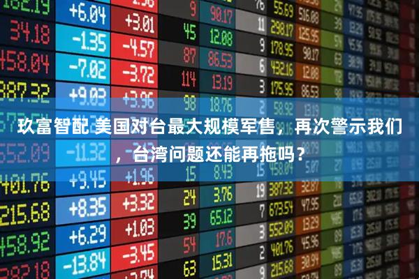 玖富智配 美国对台最大规模军售，再次警示我们，台湾问题还能再拖吗？