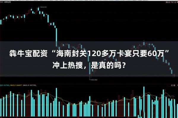 犇牛宝配资 “海南封关120多万卡宴只要60万”冲上热搜，是真的吗？