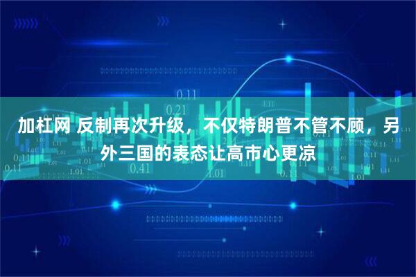加杠网 反制再次升级,不仅特朗普不管不顾,另外三国的表态让高市心更凉