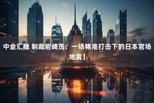 中金汇融 制裁岩崎茂：一场精准打击下的日本官场地震】