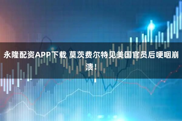 永隆配资APP下载 莫茨费尔特见美国官员后哽咽崩溃！