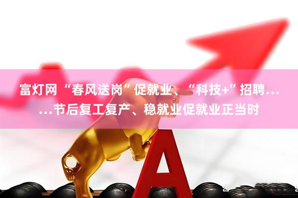富灯网 “春风送岗”促就业、“科技+”招聘……节后复工复产、稳就业促就业正当时