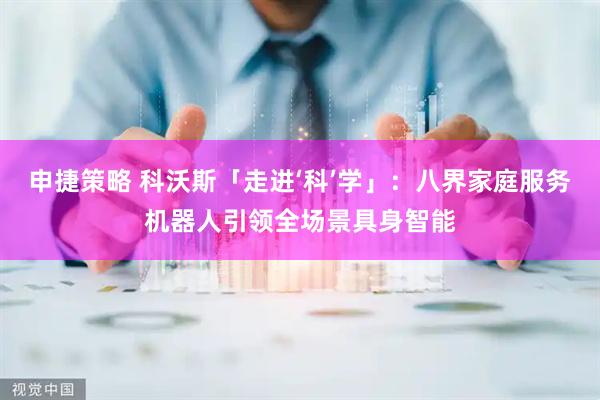 申捷策略 科沃斯「走进‘科’学」：八界家庭服务机器人引领全场景具身智能
