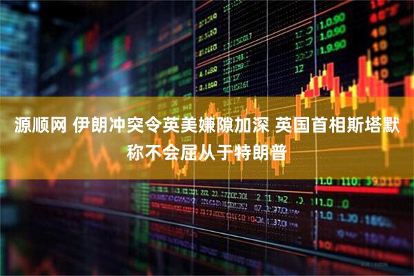 源顺网 伊朗冲突令英美嫌隙加深 英国首相斯塔默称不会屈从于特朗普