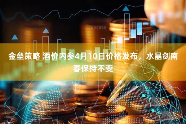 金垒策略 酒价内参4月10日价格发布，水晶剑南春保持不变