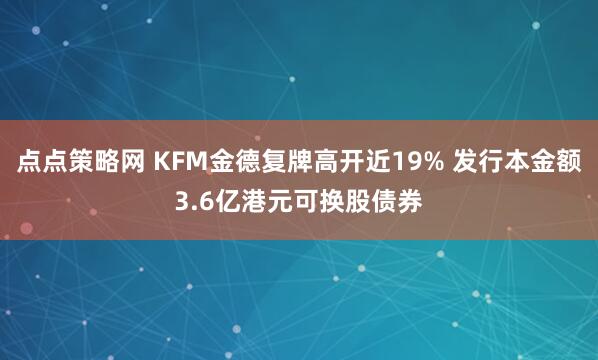 点点策略网 KFM金德复牌高开近19% 发行本金额3.6亿港元可换股债券